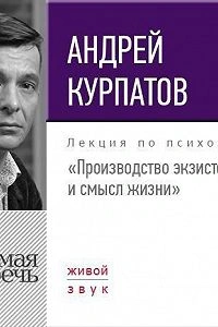 Лекция «Производство экзистенции и смысл жизни» - Андрей Курпатов